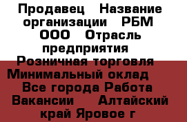 Продавец › Название организации ­ РБМ, ООО › Отрасль предприятия ­ Розничная торговля › Минимальный оклад ­ 1 - Все города Работа » Вакансии   . Алтайский край,Яровое г.